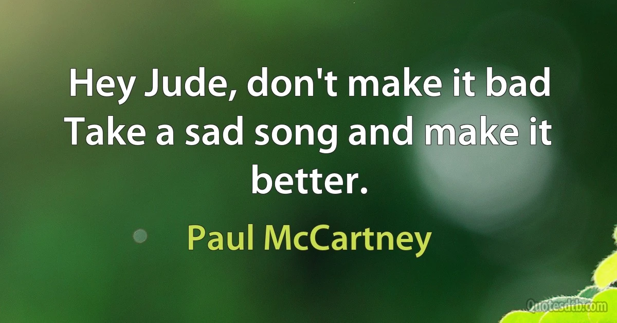 Hey Jude, don't make it bad
Take a sad song and make it better. (Paul McCartney)