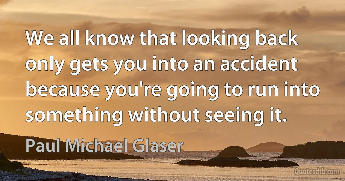 We all know that looking back only gets you into an accident because you're going to run into something without seeing it. (Paul Michael Glaser)