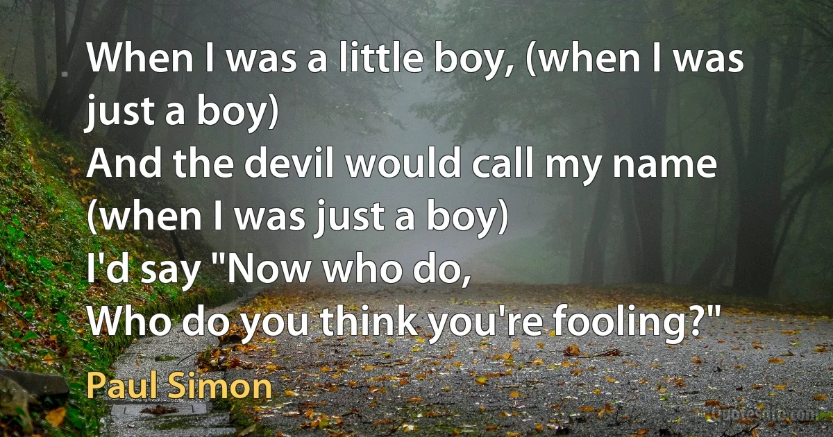 When I was a little boy, (when I was just a boy)
And the devil would call my name (when I was just a boy)
I'd say "Now who do,
Who do you think you're fooling?" (Paul Simon)