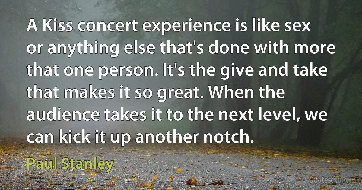 A Kiss concert experience is like sex or anything else that's done with more that one person. It's the give and take that makes it so great. When the audience takes it to the next level, we can kick it up another notch. (Paul Stanley)