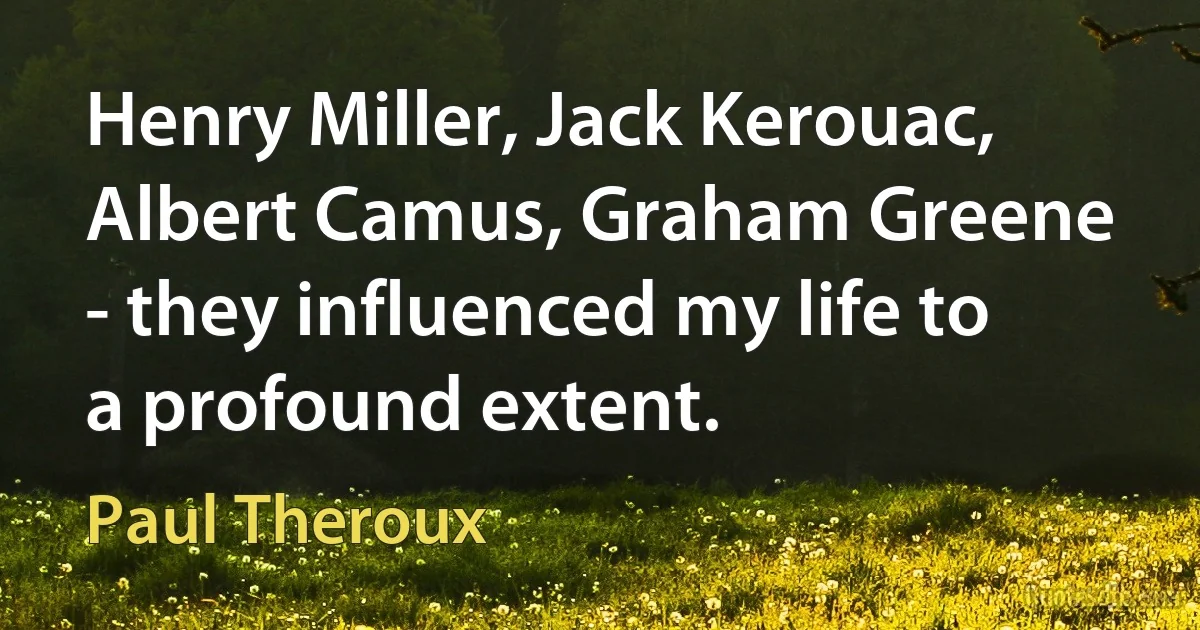 Henry Miller, Jack Kerouac, Albert Camus, Graham Greene - they influenced my life to a profound extent. (Paul Theroux)