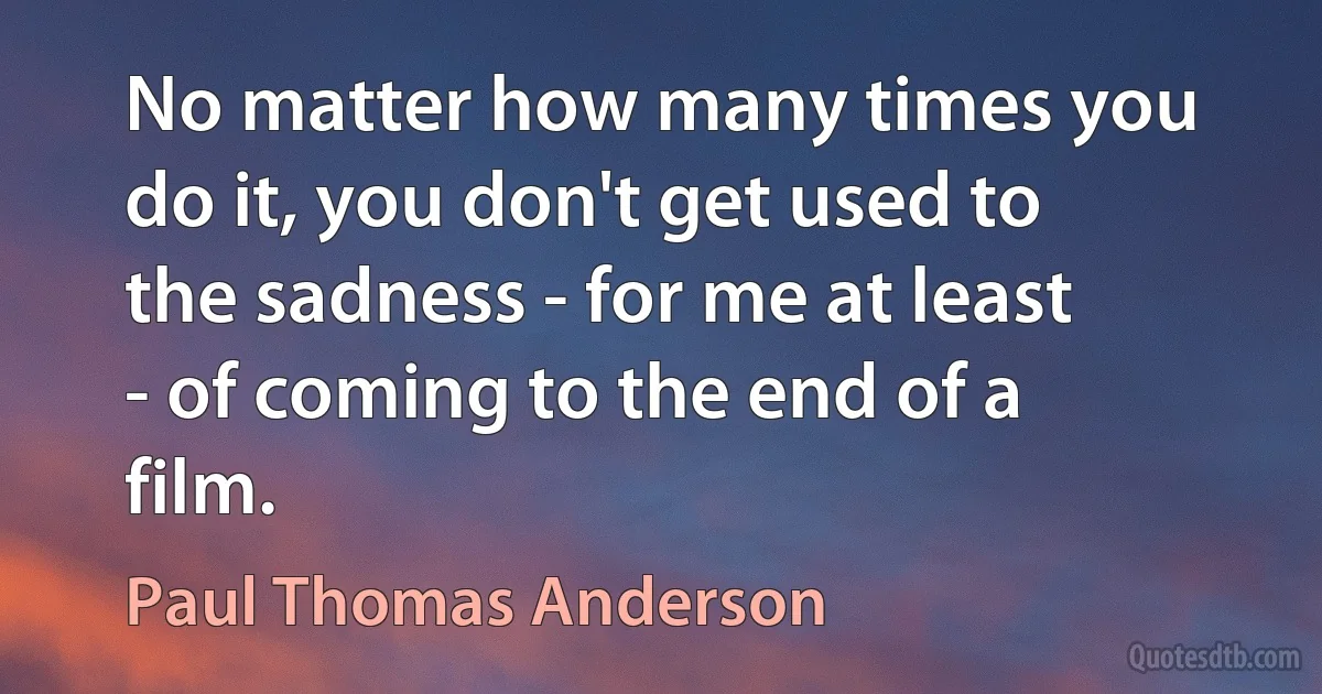 No matter how many times you do it, you don't get used to the sadness - for me at least - of coming to the end of a film. (Paul Thomas Anderson)