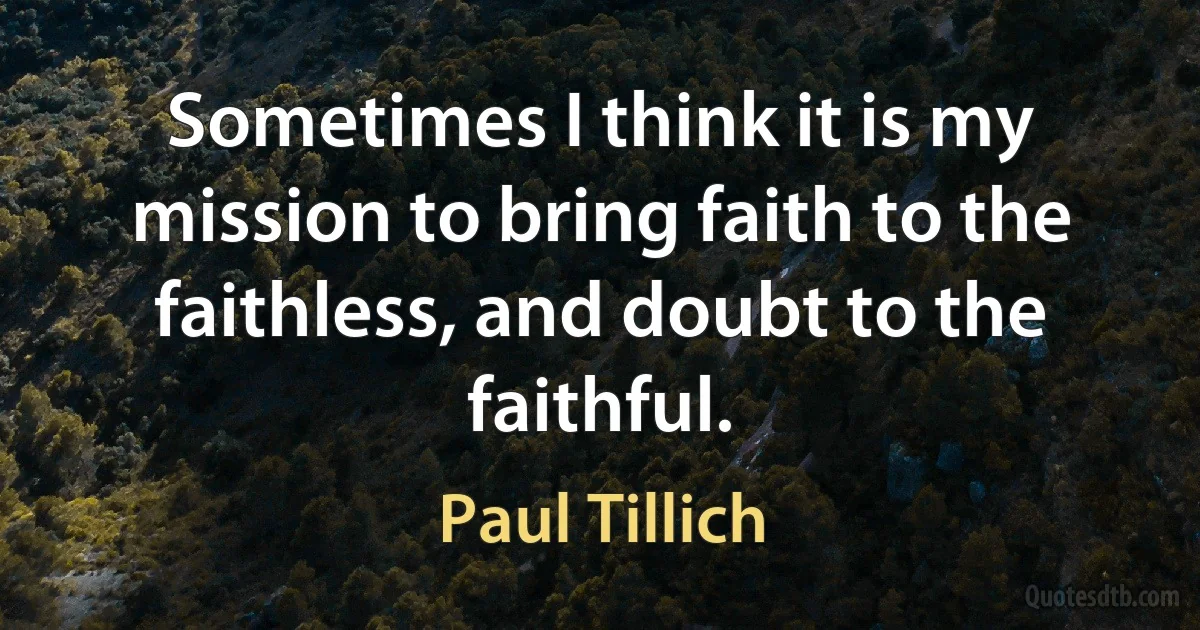 Sometimes I think it is my mission to bring faith to the faithless, and doubt to the faithful. (Paul Tillich)