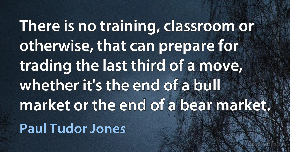 There is no training, classroom or otherwise, that can prepare for trading the last third of a move, whether it's the end of a bull market or the end of a bear market. (Paul Tudor Jones)