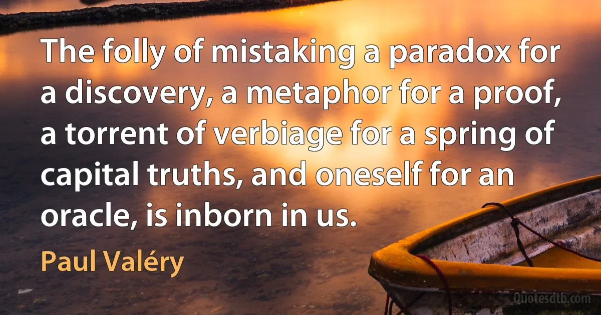 The folly of mistaking a paradox for a discovery, a metaphor for a proof, a torrent of verbiage for a spring of capital truths, and oneself for an oracle, is inborn in us. (Paul Valéry)