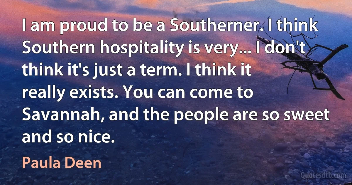 I am proud to be a Southerner. I think Southern hospitality is very... I don't think it's just a term. I think it really exists. You can come to Savannah, and the people are so sweet and so nice. (Paula Deen)