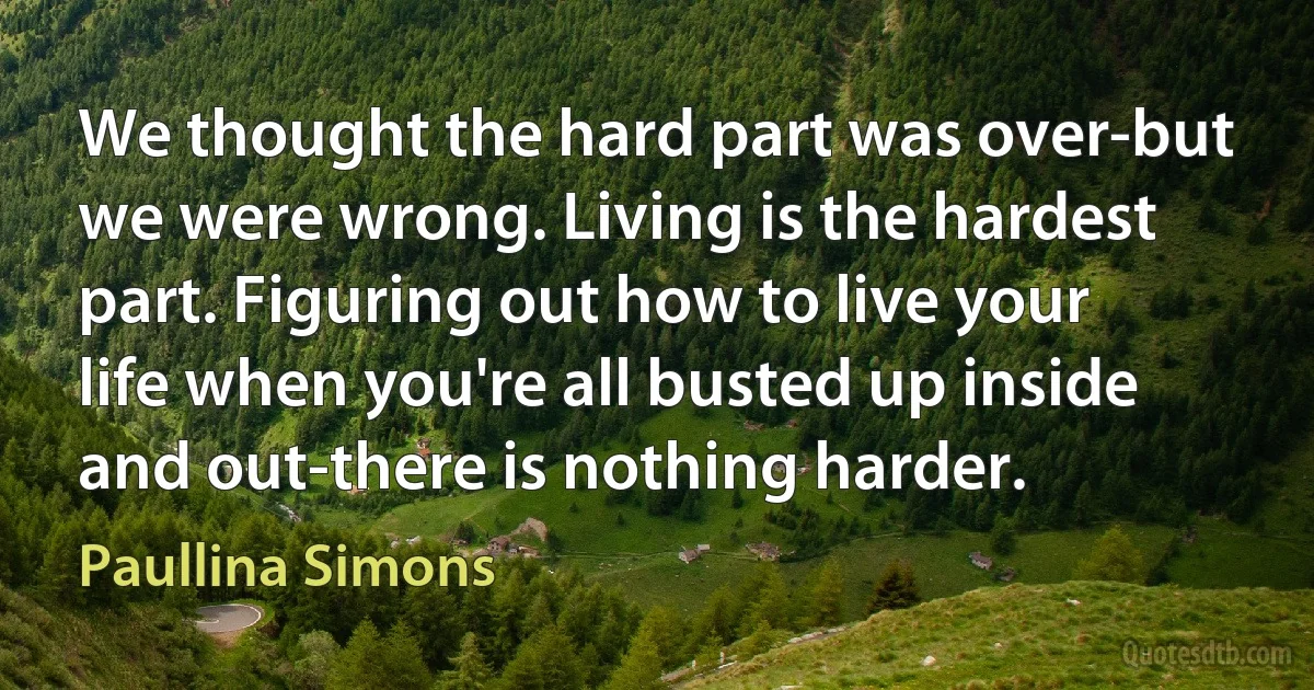 We thought the hard part was over-but we were wrong. Living is the hardest part. Figuring out how to live your life when you're all busted up inside and out-there is nothing harder. (Paullina Simons)