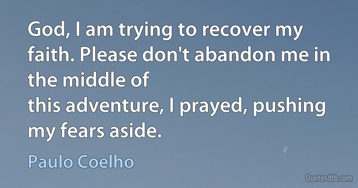 God, I am trying to recover my faith. Please don't abandon me in the middle of
this adventure, I prayed, pushing my fears aside. (Paulo Coelho)