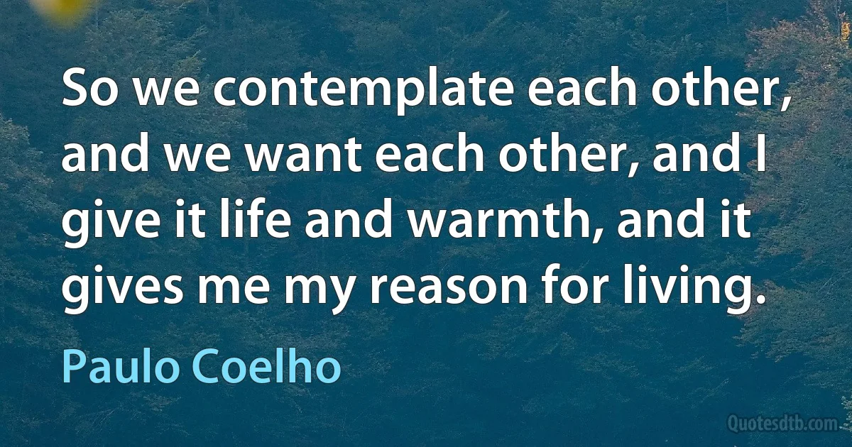 So we contemplate each other, and we want each other, and I give it life and warmth, and it gives me my reason for living. (Paulo Coelho)