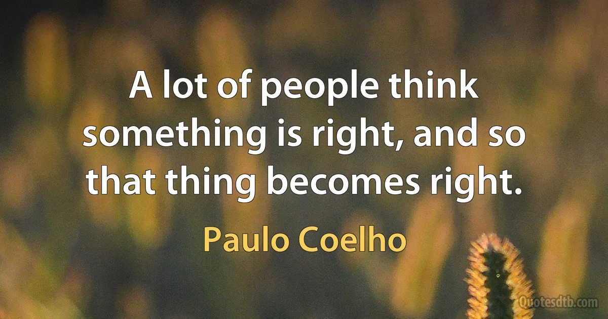 A lot of people think something is right, and so that thing becomes right. (Paulo Coelho)