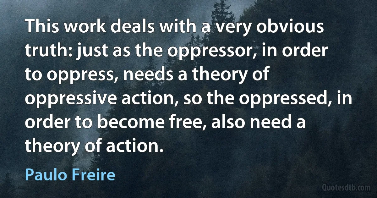 This work deals with a very obvious truth: just as the oppressor, in order to oppress, needs a theory of oppressive action, so the oppressed, in order to become free, also need a theory of action. (Paulo Freire)