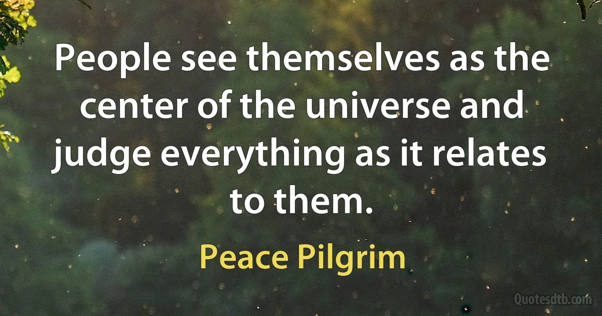 People see themselves as the center of the universe and judge everything as it relates to them. (Peace Pilgrim)