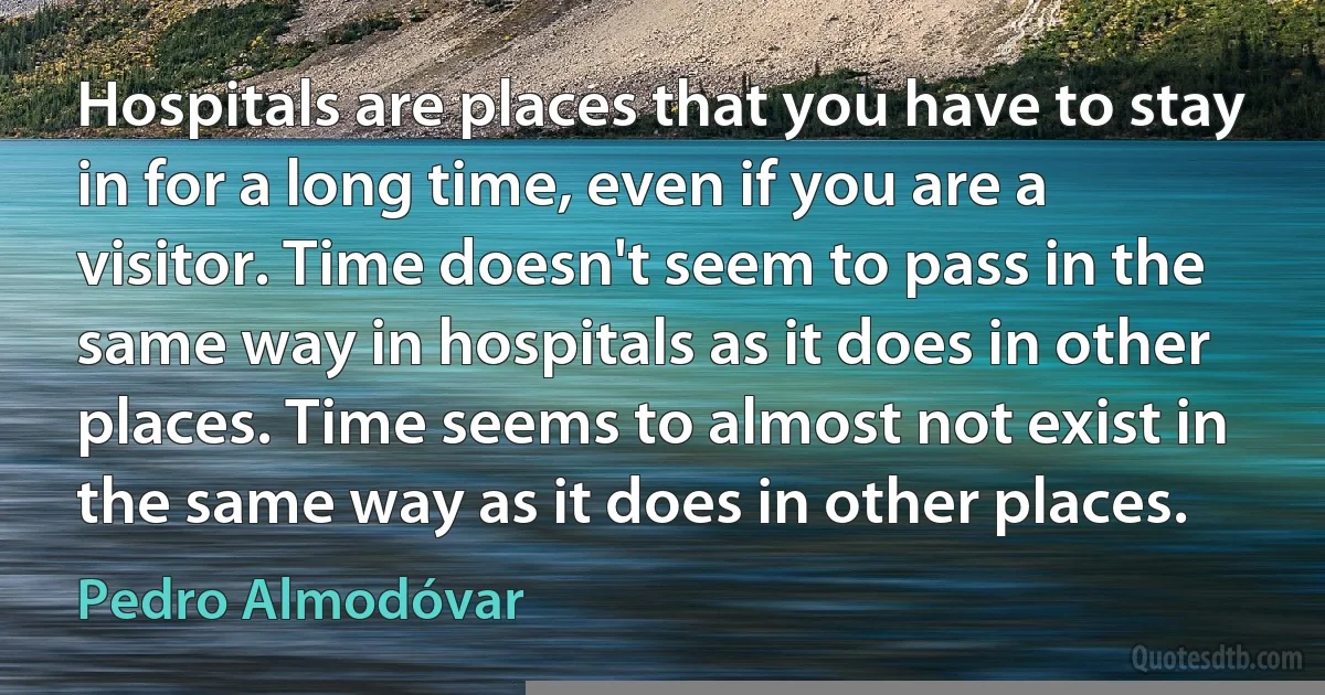 Hospitals are places that you have to stay in for a long time, even if you are a visitor. Time doesn't seem to pass in the same way in hospitals as it does in other places. Time seems to almost not exist in the same way as it does in other places. (Pedro Almodóvar)