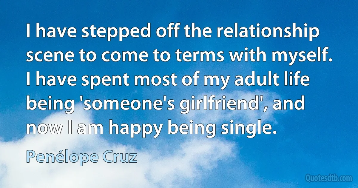 I have stepped off the relationship scene to come to terms with myself. I have spent most of my adult life being 'someone's girlfriend', and now I am happy being single. (Penélope Cruz)