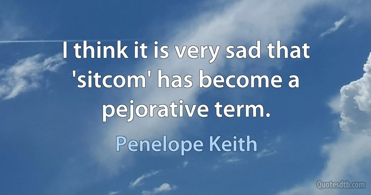 I think it is very sad that 'sitcom' has become a pejorative term. (Penelope Keith)