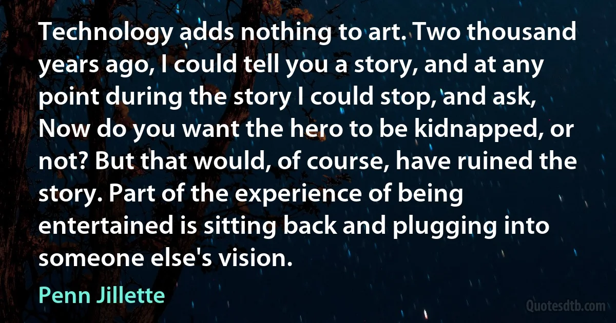 Technology adds nothing to art. Two thousand years ago, I could tell you a story, and at any point during the story I could stop, and ask, Now do you want the hero to be kidnapped, or not? But that would, of course, have ruined the story. Part of the experience of being entertained is sitting back and plugging into someone else's vision. (Penn Jillette)