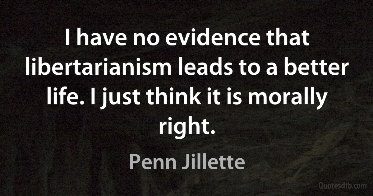 I have no evidence that libertarianism leads to a better life. I just think it is morally right. (Penn Jillette)