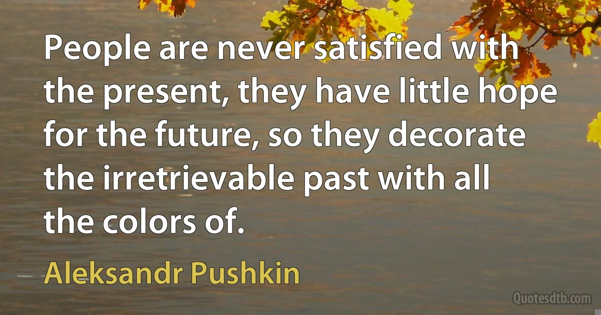 People are never satisfied with the present, they have little hope for the future, so they decorate the irretrievable past with all the colors of. (Aleksandr Pushkin)