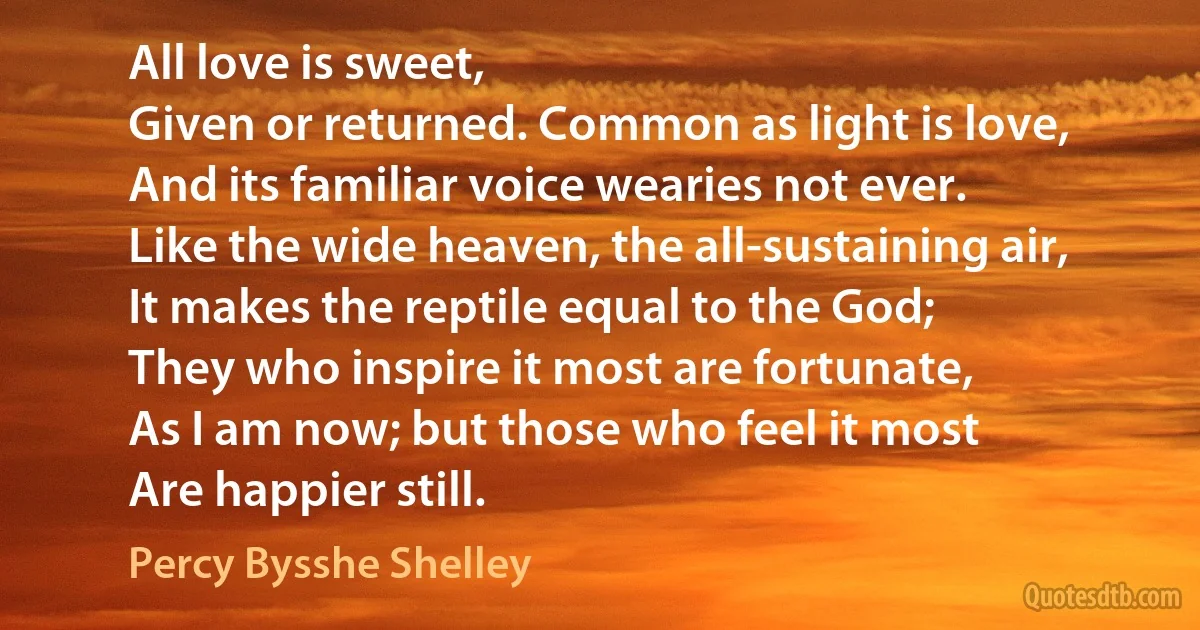 All love is sweet,
Given or returned. Common as light is love,
And its familiar voice wearies not ever.
Like the wide heaven, the all-sustaining air,
It makes the reptile equal to the God;
They who inspire it most are fortunate,
As I am now; but those who feel it most
Are happier still. (Percy Bysshe Shelley)