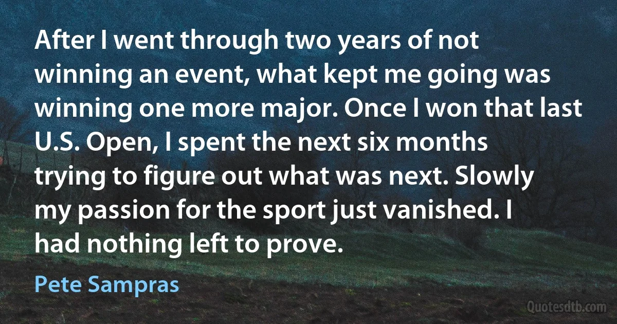 After I went through two years of not winning an event, what kept me going was winning one more major. Once I won that last U.S. Open, I spent the next six months trying to figure out what was next. Slowly my passion for the sport just vanished. I had nothing left to prove. (Pete Sampras)