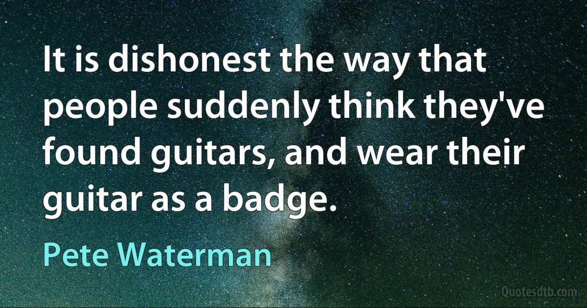 It is dishonest the way that people suddenly think they've found guitars, and wear their guitar as a badge. (Pete Waterman)