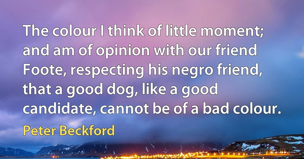 The colour I think of little moment; and am of opinion with our friend Foote, respecting his negro friend, that a good dog, like a good candidate, cannot be of a bad colour. (Peter Beckford)