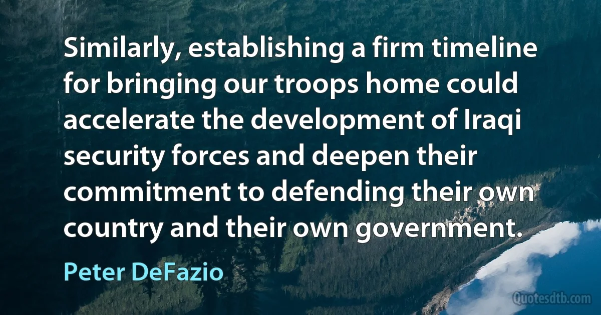 Similarly, establishing a firm timeline for bringing our troops home could accelerate the development of Iraqi security forces and deepen their commitment to defending their own country and their own government. (Peter DeFazio)