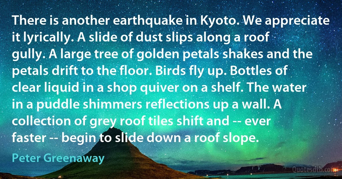 There is another earthquake in Kyoto. We appreciate it lyrically. A slide of dust slips along a roof gully. A large tree of golden petals shakes and the petals drift to the floor. Birds fly up. Bottles of clear liquid in a shop quiver on a shelf. The water in a puddle shimmers reflections up a wall. A collection of grey roof tiles shift and -- ever faster -- begin to slide down a roof slope. (Peter Greenaway)