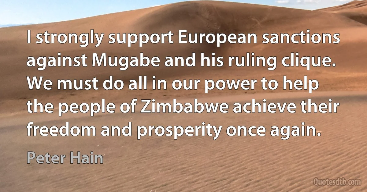 I strongly support European sanctions against Mugabe and his ruling clique. We must do all in our power to help the people of Zimbabwe achieve their freedom and prosperity once again. (Peter Hain)