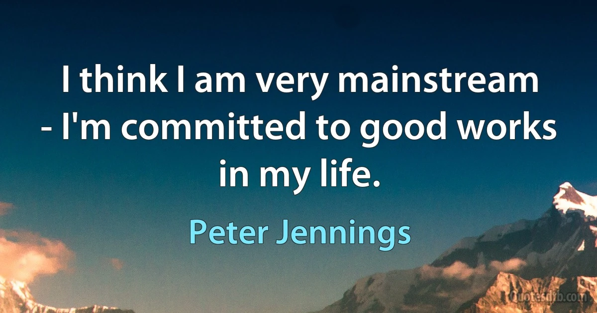 I think I am very mainstream - I'm committed to good works in my life. (Peter Jennings)