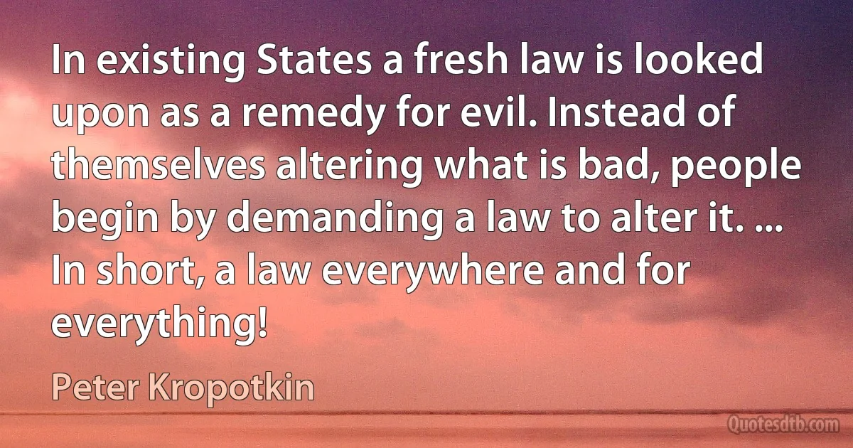 In existing States a fresh law is looked upon as a remedy for evil. Instead of themselves altering what is bad, people begin by demanding a law to alter it. ... In short, a law everywhere and for everything! (Peter Kropotkin)