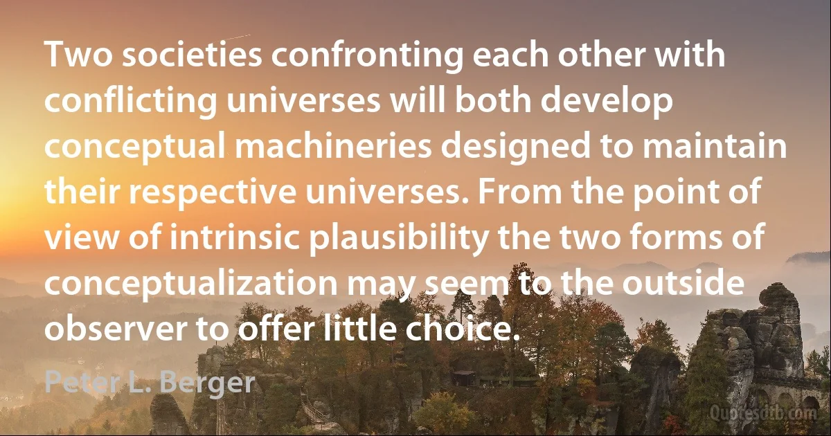 Two societies confronting each other with conflicting universes will both develop conceptual machineries designed to maintain their respective universes. From the point of view of intrinsic plausibility the two forms of conceptualization may seem to the outside observer to offer little choice. (Peter L. Berger)