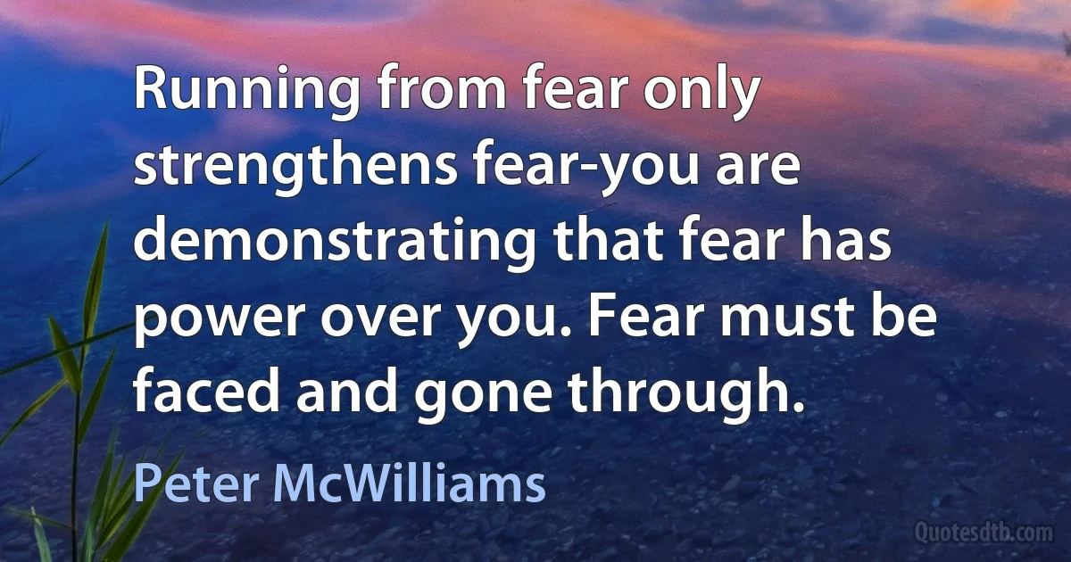 Running from fear only strengthens fear-you are demonstrating that fear has power over you. Fear must be faced and gone through. (Peter McWilliams)