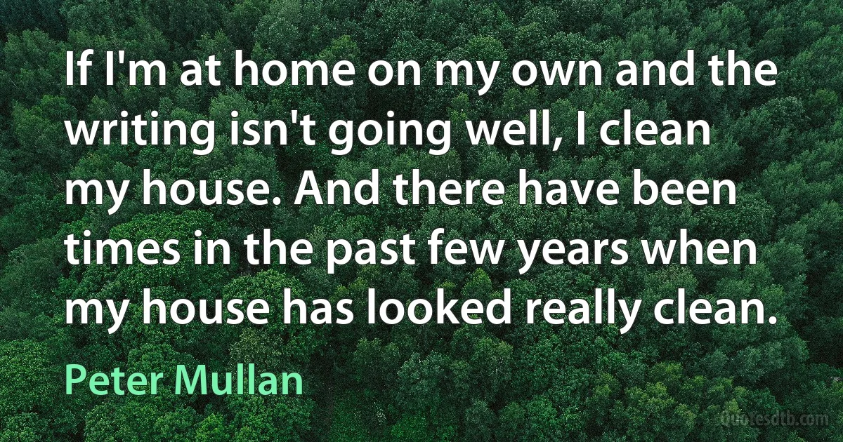 If I'm at home on my own and the writing isn't going well, I clean my house. And there have been times in the past few years when my house has looked really clean. (Peter Mullan)