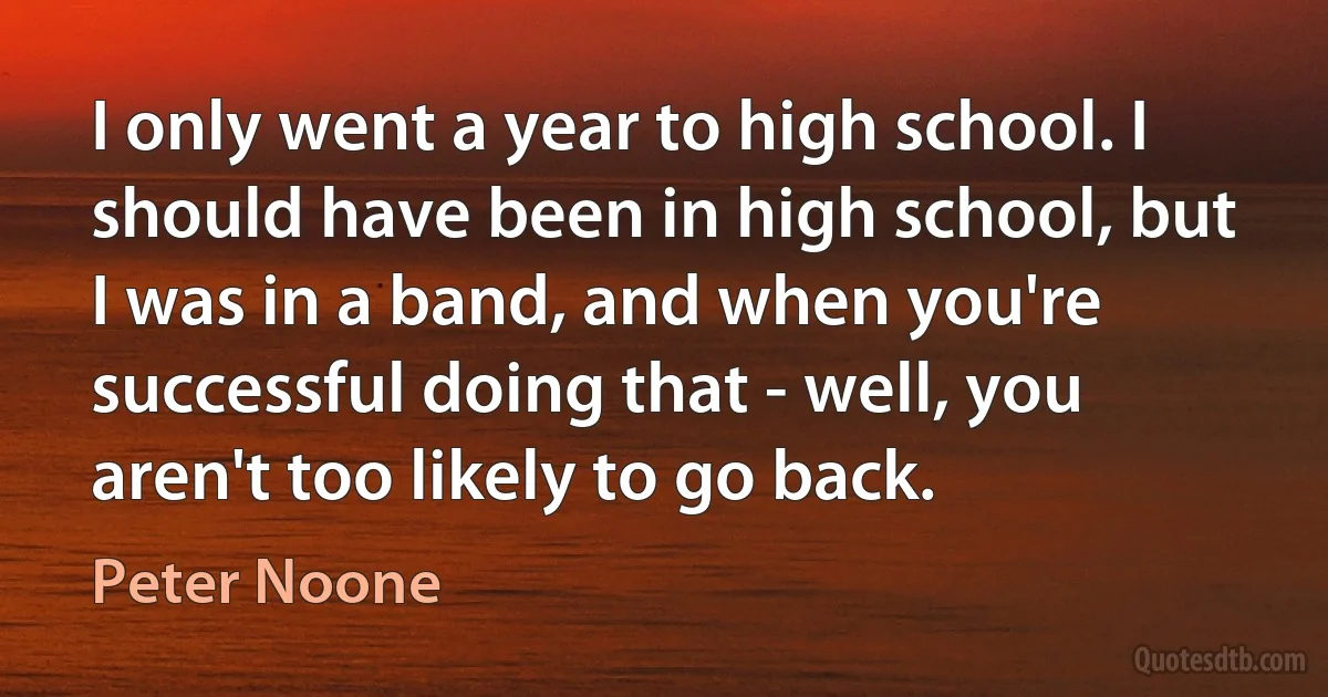 I only went a year to high school. I should have been in high school, but I was in a band, and when you're successful doing that - well, you aren't too likely to go back. (Peter Noone)