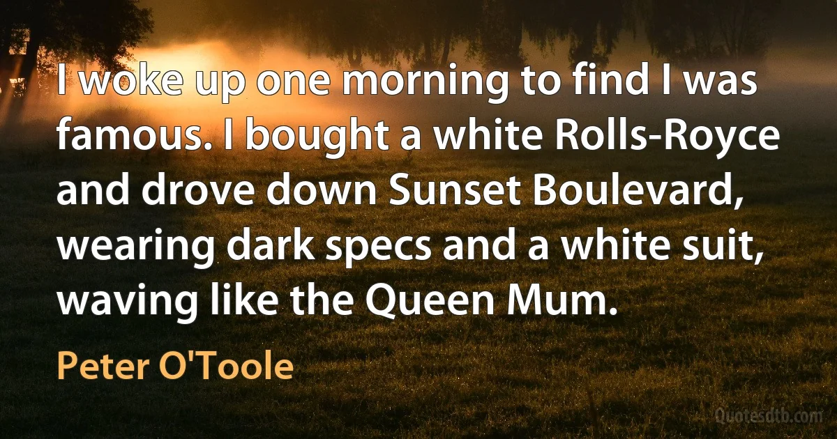 I woke up one morning to find I was famous. I bought a white Rolls-Royce and drove down Sunset Boulevard, wearing dark specs and a white suit, waving like the Queen Mum. (Peter O'Toole)