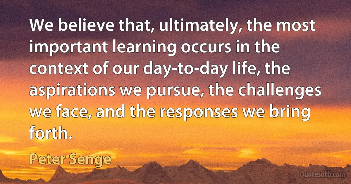 We believe that, ultimately, the most important learning occurs in the context of our day-to-day life, the aspirations we pursue, the challenges we face, and the responses we bring forth. (Peter Senge)