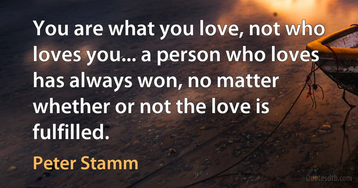 You are what you love, not who loves you... a person who loves has always won, no matter whether or not the love is fulfilled. (Peter Stamm)