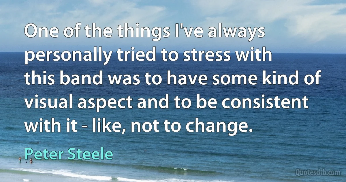 One of the things I've always personally tried to stress with this band was to have some kind of visual aspect and to be consistent with it - like, not to change. (Peter Steele)