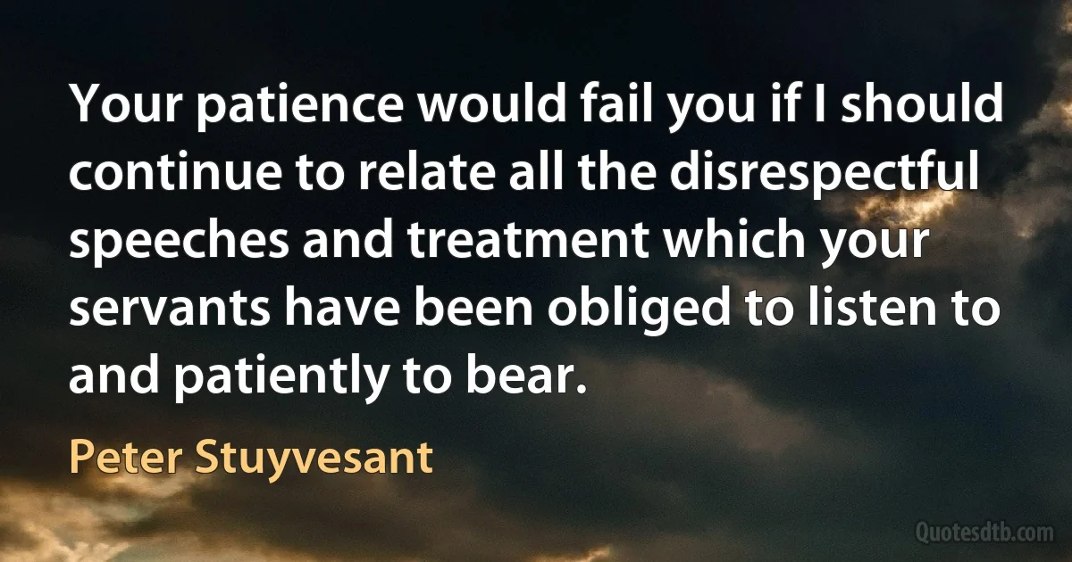 Your patience would fail you if I should continue to relate all the disrespectful speeches and treatment which your servants have been obliged to listen to and patiently to bear. (Peter Stuyvesant)