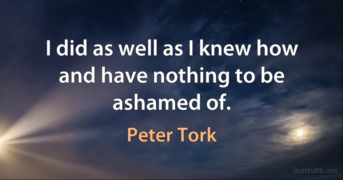 I did as well as I knew how and have nothing to be ashamed of. (Peter Tork)