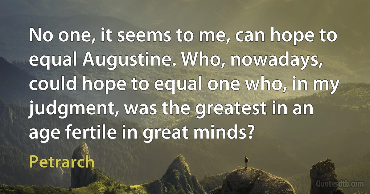 No one, it seems to me, can hope to equal Augustine. Who, nowadays, could hope to equal one who, in my judgment, was the greatest in an age fertile in great minds? (Petrarch)