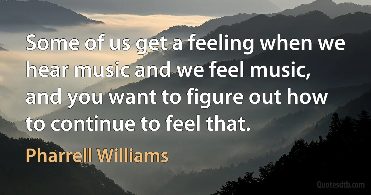 Some of us get a feeling when we hear music and we feel music, and you want to figure out how to continue to feel that. (Pharrell Williams)