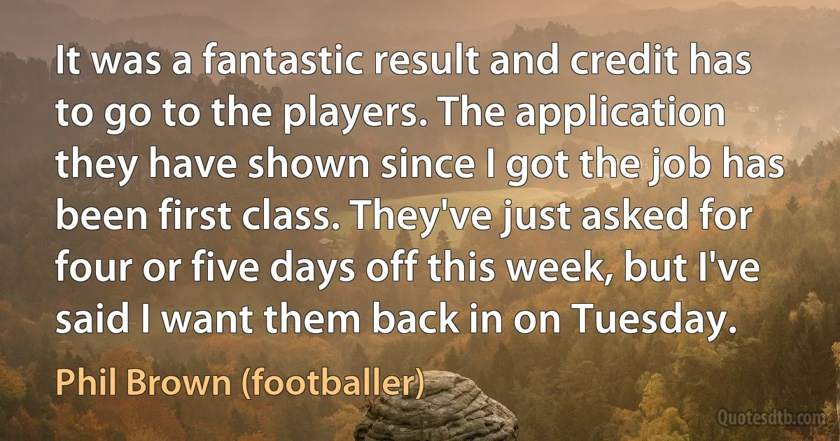 It was a fantastic result and credit has to go to the players. The application they have shown since I got the job has been first class. They've just asked for four or five days off this week, but I've said I want them back in on Tuesday. (Phil Brown (footballer))