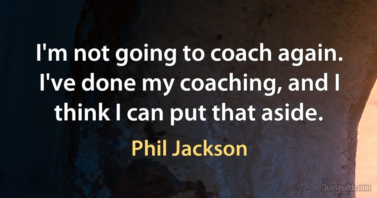 I'm not going to coach again. I've done my coaching, and I think I can put that aside. (Phil Jackson)