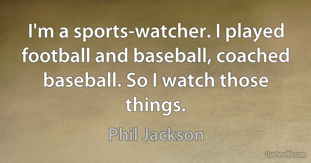 I'm a sports-watcher. I played football and baseball, coached baseball. So I watch those things. (Phil Jackson)