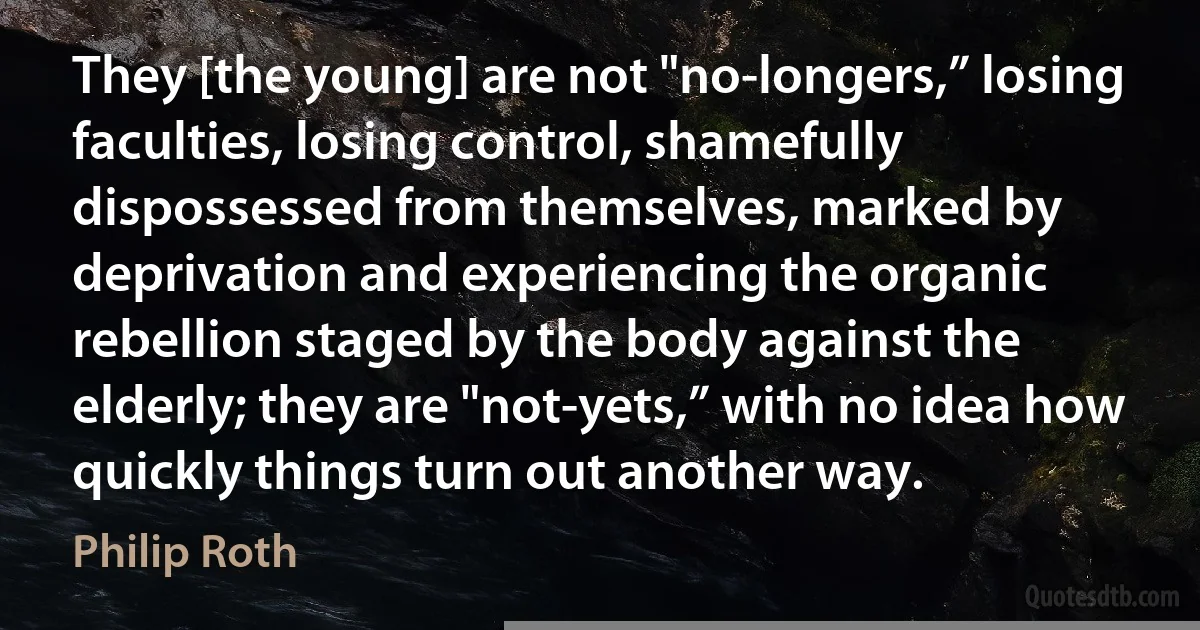 They [the young] are not "no-longers,” losing faculties, losing control, shamefully dispossessed from themselves, marked by deprivation and experiencing the organic rebellion staged by the body against the elderly; they are "not-yets,” with no idea how quickly things turn out another way. (Philip Roth)