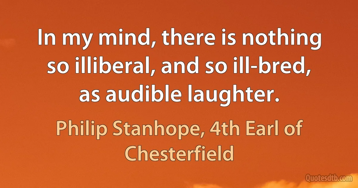 In my mind, there is nothing so illiberal, and so ill-bred, as audible laughter. (Philip Stanhope, 4th Earl of Chesterfield)