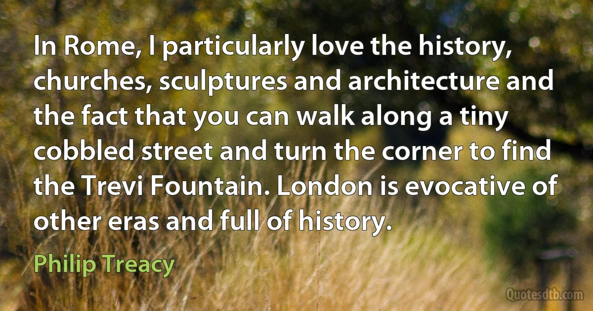 In Rome, I particularly love the history, churches, sculptures and architecture and the fact that you can walk along a tiny cobbled street and turn the corner to find the Trevi Fountain. London is evocative of other eras and full of history. (Philip Treacy)