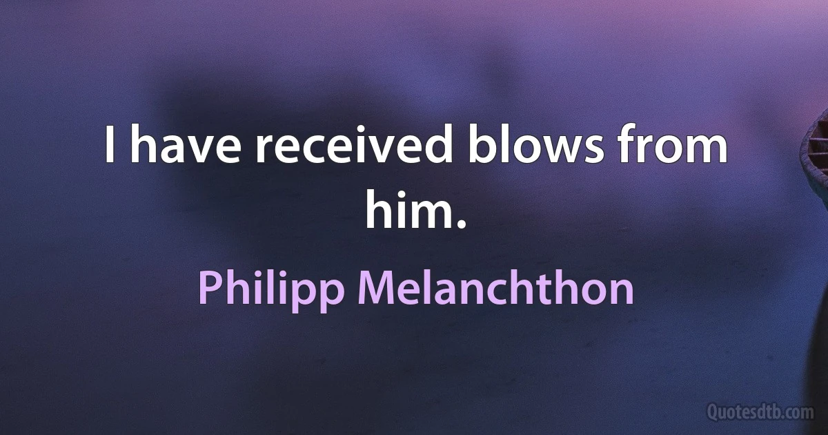 I have received blows from him. (Philipp Melanchthon)